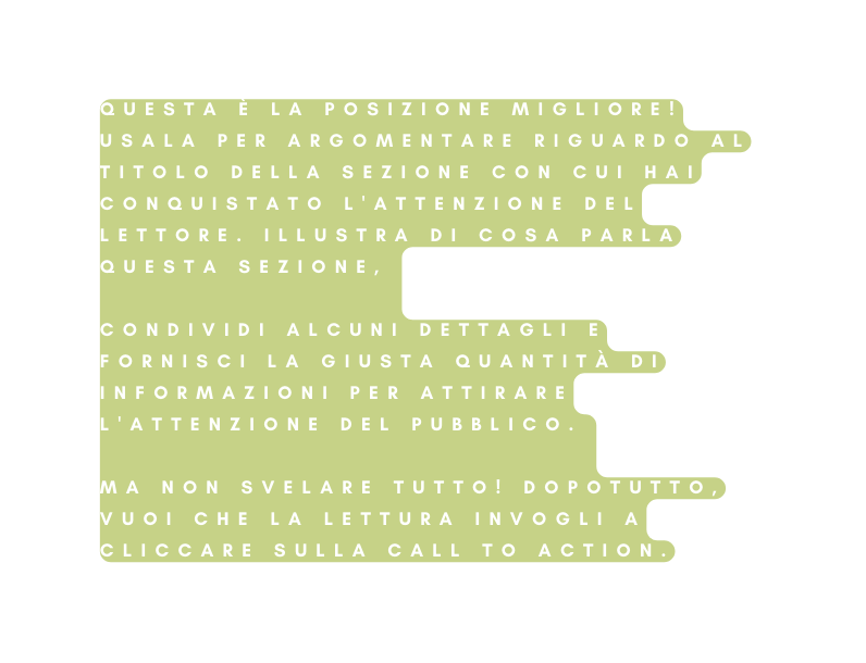 Questa è la posizione migliore Usala per argomentare riguardo al titolo della sezione con cui hai conquistato l attenzione del lettore Illustra di cosa parla questa sezione condividi alcuni dettagli e fornisci la giusta quantità di informazioni per attirare l attenzione del pubblico Ma non svelare tutto Dopotutto vuoi che la lettura invogli a cliccare sulla call to action